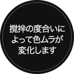 撹拌の度合いによって色ムラが変化します